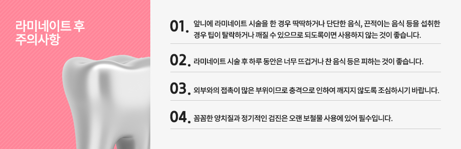 라미네이트 후 주의사항
-앞니에 라미네이트 시술을 한 경우 딱딱하거나 단단한 음식, 끈적이는 음식 등을 섭취한 경우 팁이 탈락하거나 깨질 수 있으므로 되도록이면 사용하지 않는 것이 좋습니다.
-라미네이트 시술 후 하루 동안은 너무 뜨겁거나 찬 음식 등은 피하는 것이 좋습니다.
-외부와의 접촉이 많은 부위이므로 충격으로 인하여 깨지지 않도록 조심하시기 바랍니다.
-꼼꼼한 양치질과 정기적인 검진은 오랜 보철물 사용에 있어 필수입니다.