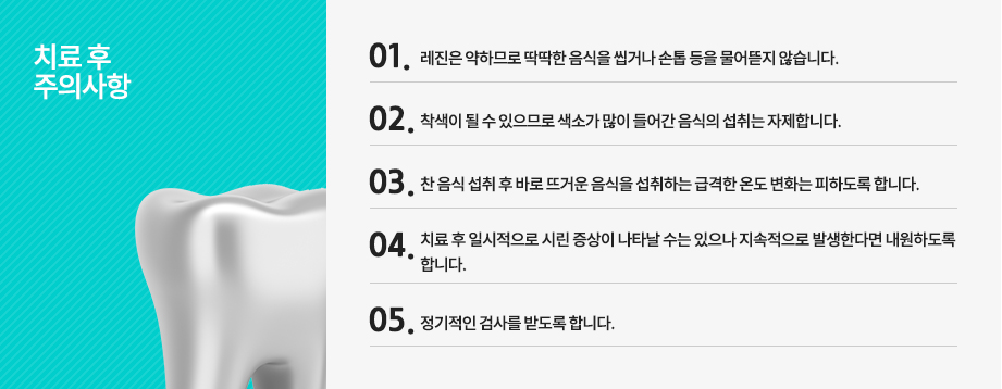 치료 후 주의사항
레진은 약하므로 딱딱한 음식을 씹거나 손톱 등을 물어뜯지 않습니다.
착색이 될 수 있으므로 색소가 많이 들어간 음식의 섭취는 자제합니다.
찬 음식 섭취 후 바로 뜨거운 음식을 섭취하는 급격한 온도 변화는 피하도록 합니다.
치료 후 일시적으로 시린 증상이 나타날 수는 있으나 지속적으로 발생한다면 내원하도록 합니다.
정기적인 검사를 받도록 합니다.


