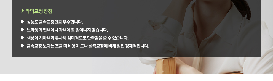 세라믹교정 장점
-색상이 치아색과 유사해 심미적으로 만족감을 줄 수 있습니다.
-성능도 금속교정만큼 우수합니다.
-금속교정 보다는 조금 더 비용이 드나 설측교정에 비해 훨씬 경제적입니다.
-브라켓의 변색이나 착색이 잘 일어나지 않습니다.

