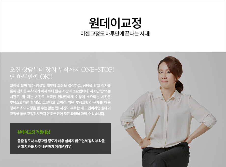 초진 상담부터 장치 부착까지 ONE-STOP! 단 하루만에 OK!!

교정을 할까 말까 망설일 때부터 교정을 결심하고, 상담을 받고 검사를 통해 장치를 부착하기 까지 꽤나 많은 시간이 소요됩니다. 하지만 밥 먹는 시간도, 잠 자는 시간도 부족한 현대인에게 이렇게 소요되는 시간은 부담스럽기만 한데요. 그렇다고 골머리 썩던 부정교합의 문제를 대충 정해서 치아교정을 할 수는 없는 법! 시간이 부족한 게 고민이라면 원데이 교정을 통해 교정장치까지 단 하루만에 모든 과정을 마칠 수 있습니다.
원데이교정 적용대상
-돌출 정도나 부정교합 정도가 매우 심하지 않으면서 장치 부착을 위해 치과를 자주 내원하기 어려운 경우



