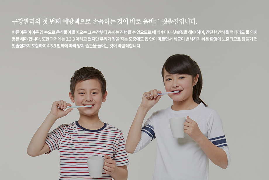 구강관리의 첫 번째 예방책으로 손꼽히는 것이 바로 올바른 칫솔질입니다. 어른이든 아이든 입 속으로 음식물이 들어오는 그 순간부터 충치는 진행될 수 있으므로 매 식후마다 칫솔질을 해야 하며, 간단한 간식을 먹더라도 물 양치 등은 해야 합니다. 또한 과거에는 3.3.3 이라고 했지만 우리가 잠을 자는 도중에도 입 안이 마르면서 세균이 번식하기 쉬운 환경에 노출되므로 잠들기 전 칫솔질까지 포함하여 4.3.3 법칙에 따라 양치 습관을 들이는 것이 바람직합니다.